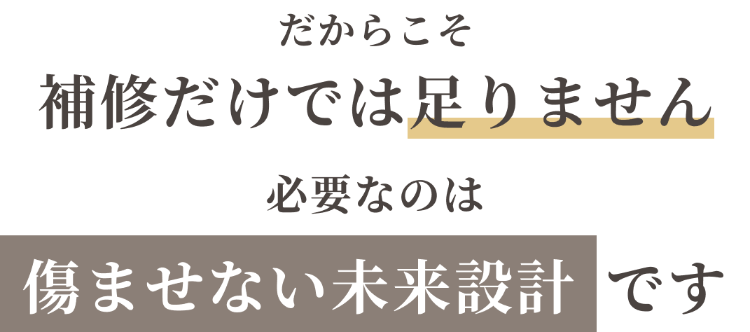 だからこそ補修だけでは足りません。必要なのは傷ませない未来設計です