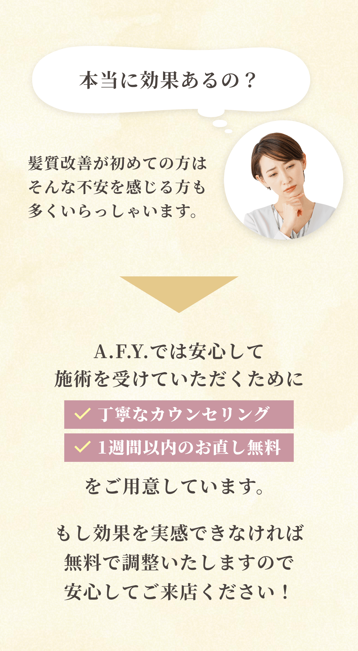 「本当に効果あるの？」髪質改善が初めての方はそんな不安を感じる方も多くいらっしゃいます。→A.F.Y.では安心して施術を受けていただくために「丁寧なカウンセリング」「1週間以内のお直し無料」をご用意しています。もし効果を実感できなければ無料で調整いたしますので安心してご来店ください！